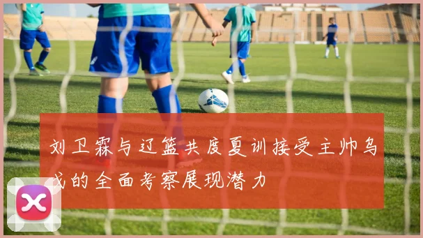 刘卫霖与辽篮共度夏训接受主帅乌戈的全面考察展现潜力