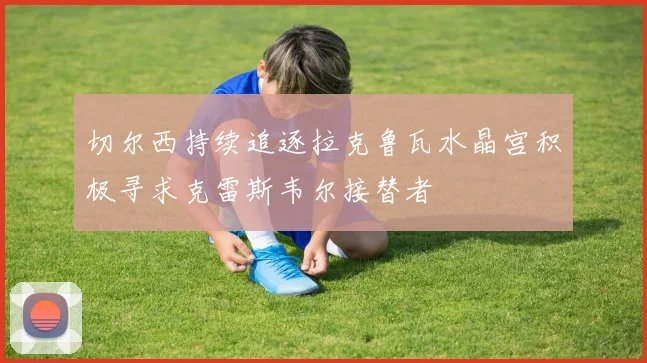 切尔西持续追逐拉克鲁瓦水晶宫积极寻求克雷斯韦尔接替者