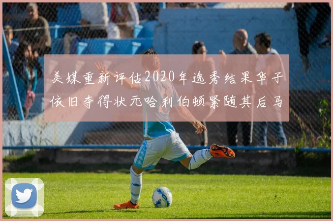 美媒重新评估2020年选秀结果华子依旧夺得状元哈利伯顿紧随其后马克西位列探花