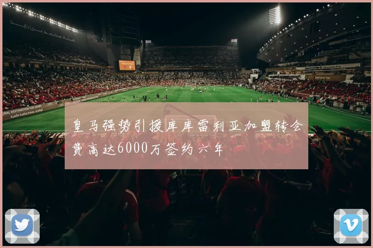皇马强势引援库库雷利亚加盟转会费高达6000万签约六年