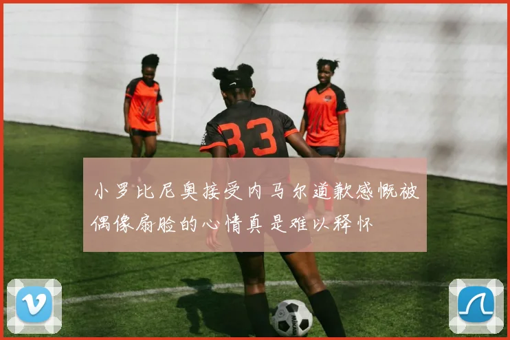 小罗比尼奥接受内马尔道歉感慨被偶像扇脸的心情真是难以释怀