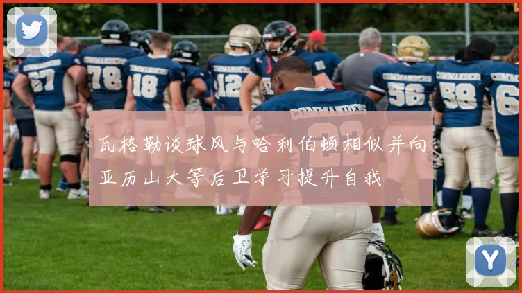 瓦格勒谈球风与哈利伯顿相似并向亚历山大等后卫学习提升自我