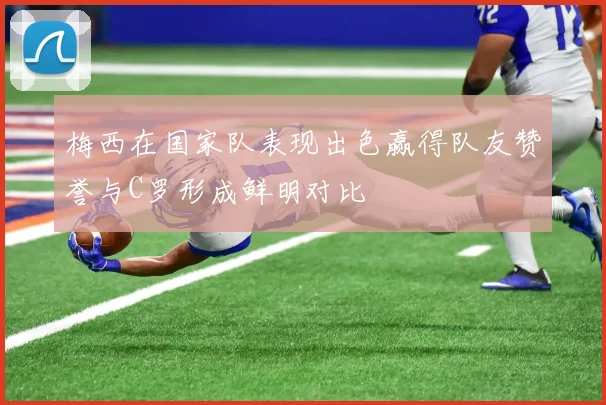 梅西在国家队表现出色赢得队友赞誉与C罗形成鲜明对比