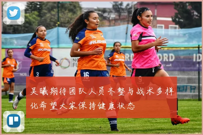吴曦期待团队人员齐整与战术多样化希望大家保持健康状态