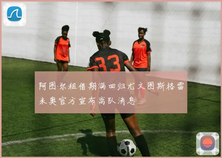 阿图尔租借期满回归尤文图斯格雷米奥官方宣布离队消息