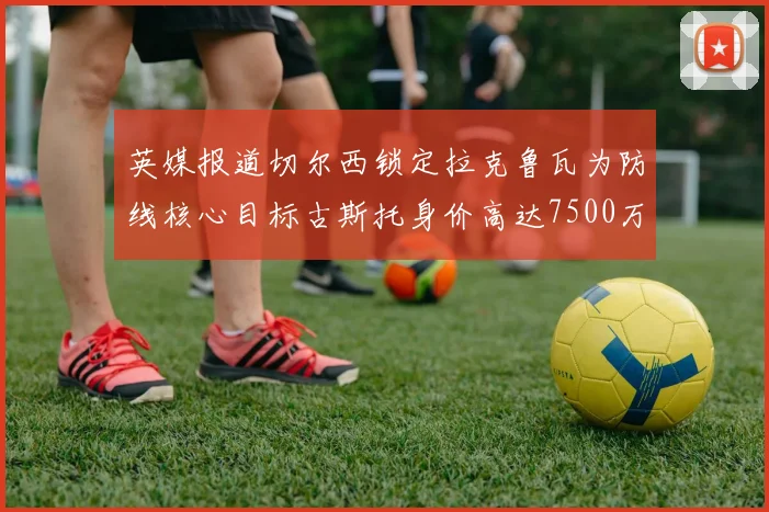 英媒报道切尔西锁定拉克鲁瓦为防线核心目标古斯托身价高达7500万镑