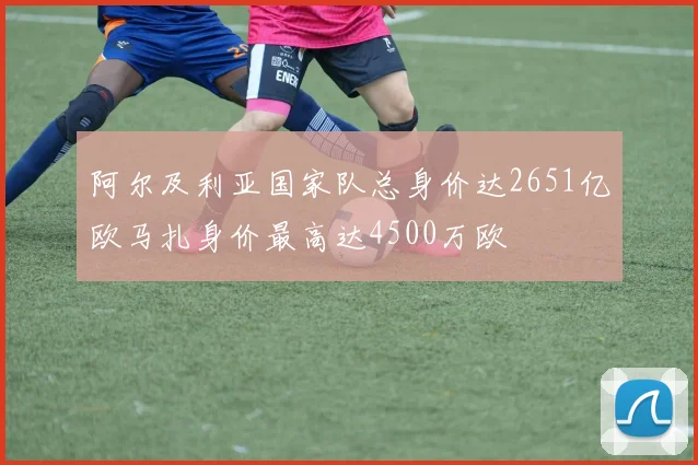 阿尔及利亚国家队总身价达2651亿欧马扎身价最高达4500万欧