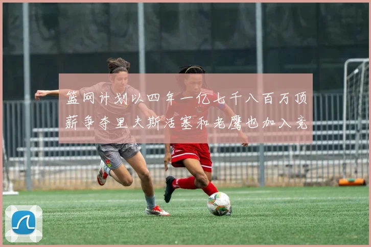 篮网计划以四年一亿七千八百万顶薪争夺里夫斯活塞和老鹰也加入竞标行列