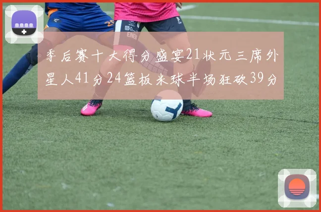 季后赛十大得分盛宴21状元三席外星人41分24篮板米球半场狂砍39分