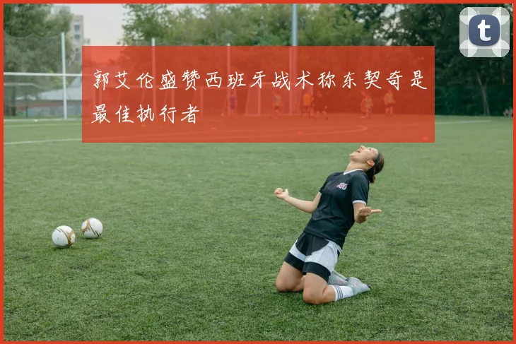 郭艾伦盛赞西班牙战术称东契奇是最佳执行者