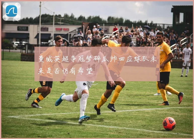 曼城英超争冠梦碎瓜帅回应球队未来是否仍有希望