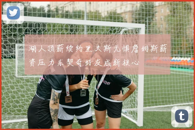 湖人顶薪续约里夫斯无惧詹姆斯薪资压力东契奇好友成新核心