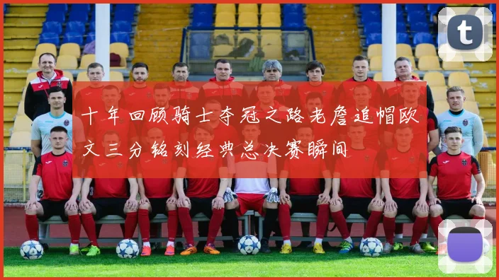 十年回顾骑士夺冠之路老詹追帽欧文三分铭刻经典总决赛瞬间