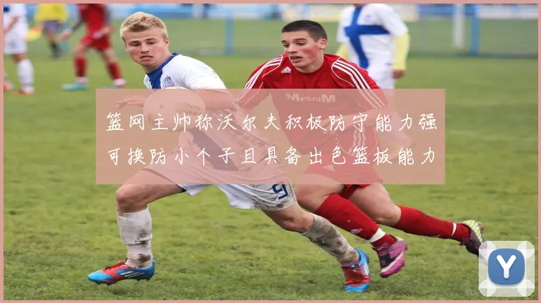 篮网主帅称沃尔夫积极防守能力强可换防小个子且具备出色篮板能力
