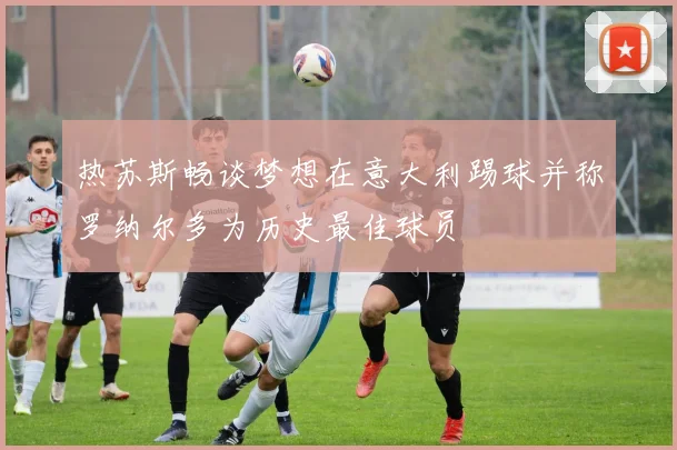 热苏斯畅谈梦想在意大利踢球并称罗纳尔多为历史最佳球员